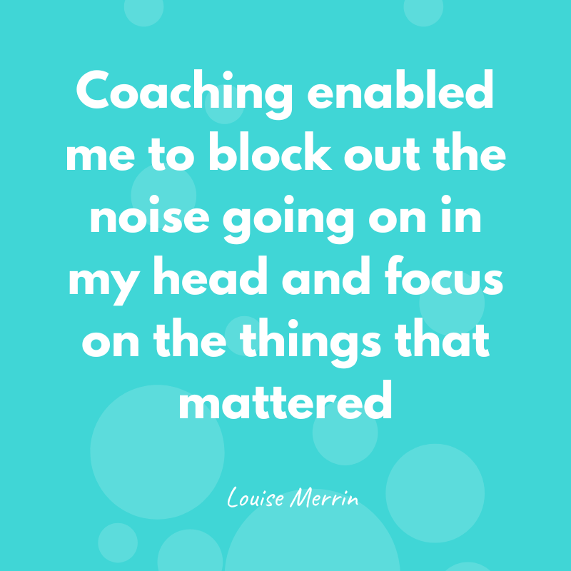 Coaching enabled me to block out the noise going on in my head and focus on the things that mattered - Louise Merrin