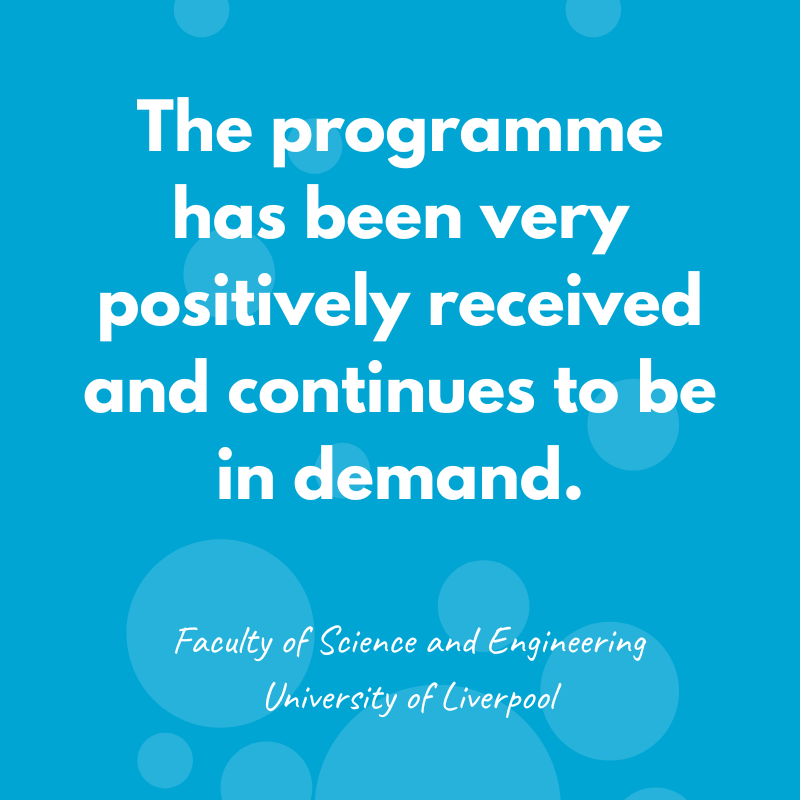 The programme has been very positively received and continues to be in demand - Faculty of Science and Engineering, University of Liverpool